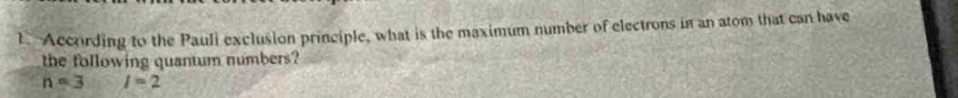 According to the Pauli exclusion principle, what is the maximum number of electrons in an atom that can have 
the following quantum numbers?
n=3 I=2