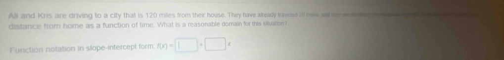 All and Kris are driving to a city that is 120 miles from their house. They have already traveled 20 miles, and ey de o n 
distance from home as a function of time. What is a reasonable domain for this situation? 
Function notation in slope-intercept form; f(x)=□ +□ x