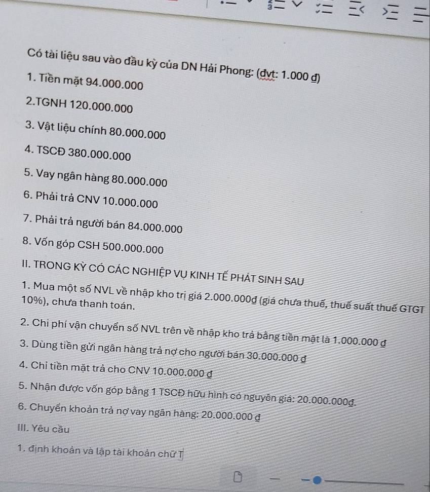 < 
Có tài liệu sau vào đầu kỳ của DN Hải Phong: (đyt:  1.000 đ) 
1. Tiền mặt 94.000.000
2.TGNH 120.000.000
3. Vật liệu chính 80.000.000
4. TSCĐ 380.000.000
5. Vay ngân hàng 80.000.000
6. Phải trả CNV 10.000.000
7. Phải trả người bán 84.000.000
8. Vốn góp CSH 500.000.000
II. TRONG KỲ CÓ CÁC NGHIỆP VỤ KINH TẾ PHÁT SINH SAU 
1. Mua một số NVL về nhập kho trị giá 2.000.000đ (giá chưa thuế, thuế suất thuế GTGT
10%), chưa thanh toán. 
2. Chi phí vận chuyển số NVL trên về nhập kho trả bằng tiền mặt là 1.000.000 đ 
3. Dùng tiền gửi ngân hàng trả nợ cho người bán 30.000.000 đ 
4. Chỉ tiền mặt trả cho CNV 10.000.000 đ 
5. Nhận được vốn góp bằng 1 TSCĐ hữu hình có nguyên giá: 20.000.000g. 
6. Chuyển khoản trả nợ vay ngân hàng: 20.000.000 đ 
III. Yêu cầu 
1. định khoản và lập tài khoản chữ T