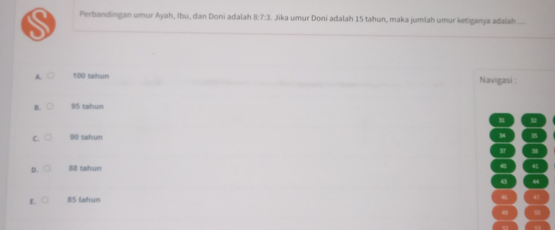 Perbandingan umur Ayah, Ibu, dan Doni adalah 8:7:3 3. Jika umur Doni adalah 15 tahun, maka jumlah umur ketiganya adałah
A. 100 tahun Navigasi :
B. 95 tahun
31 32
C. 90 tahun 34 35
37 38
D. 88 tahun
41
44
E. 85 tahun
47