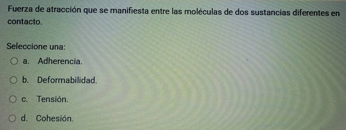 Fuerza de atracción que se manifiesta entre las moléculas de dos sustancias diferentes en
contacto.
Seleccione una:
a. Adherencia.
b. Deformabilidad.
c. Tensión.
d. Cohesión.