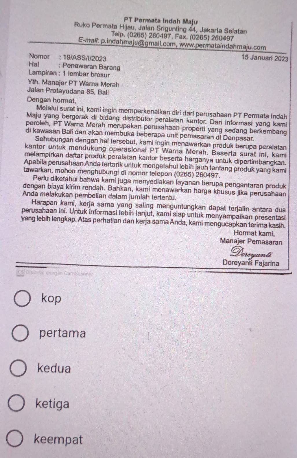 PT Permata Indah Maju
Ruko Permata Hijau, Jalan Srigunting 44, Jakarta Selatan
Telp. (0265) 260497, Fax. (0265) 260497
E-mail: p.indahmaju@gmail.com, www.permataíndahmaju.com
Nomor : 19/ASS/I/2023 15 Januari 2023
Hal : Penawaran Barang
Lampiran : 1 lembar brosur
Yth. Manajer PT Warna Merah
Jalan Protayudana 85, Bali
Dengan hormat,
Melalui surat ini, kami ingin memperkenalkan diri dari perusahaan PT Permata Indah
Maju yang bergerak di bidang distributor peralatan kantor. Dari informasi yang kami
peroleh, PT Warna Merah merupakan perusahaan properti yang sedang berkembang
di kawasan Bali dan akan membuka beberapa unit pemasaran di Denpasar.
Sehubungan dengan hal tersebut, kami ingin menawarkan produk berupa peralatan
kantor untuk mendukung operasional PT Warna Merah. Beserta surat ini, kami
melampirkan daftar produk peralatan kantor beserta harganya untuk dipertimbangkan.
Apabila perusahaan Anda tertarik untuk mengetahui lebih jauh tentang produk yang kami
tawarkan, mohon menghubungi di nomor telepon (0265) 260497.
Perlu diketahui bahwa kami juga menyediakan layanan berupa pengantaran produk
dengan biaya kirim rendah. Bahkan, kami menawarkan harga khusus jika perusahaan
Anda melakukan pembelian dalam jumlah tertentu.
Harapan kami, kerja sama yang saling menguntungkan dapat terjalin antara dua
perusahaan ini. Untuk informasi lebih lanjut, kami siap untuk menyampaikan presentasi
yang lebih lengkap. Atas perhatian dan kerja sama Anda, kami mengucapkan terima kasih.
Hormat kami,
Manajer Pemasaran
Ooreua
Doreyanti Fajarina
kop
pertama
kedua
ketiga
keempat