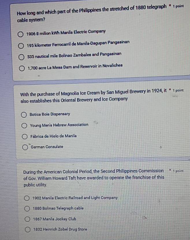 How long and which part of the Philippines the stretched of 1880 telegraph * 1 point
cable system?
1906 8 milion kWh Manila Electric Company
195 kilometer Ferrocarril de Manila-Dagupan Pangasinan
535 nautical mile Bolinao Zambales and Pangasinan
1,700 acre La Mesa Dam and Reservoir in Novaliches
With the purchase of Magnolia Ice Cream by San Miguel Brewery in 1924, it * 1 point
also establishes this Oriental Brewery and Ice Company
Botica Bole Dispensary
Young Men's Hebrew Association
Fábrica de Hielo de Manila
German Consulate
During the American Colonial Period, the Second Philippines Commission * 1 pain
of Gov. William Howard Taft have awarded to operate the franchise of this
public utility.
1902 Manila Electric Railroad and Light Company
1880 Bolinao Telegraph cable
1867 Manila Jockey Club
1832 Heinrich Zobel Drug Store