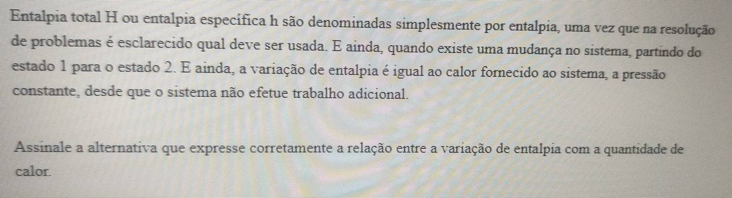 Entalpia total H ou entalpia específica h são denominadas simplesmente por entalpia, uma vez que na resolução 
de problemas é esclarecido qual deve ser usada. E ainda, quando existe uma mudança no sistema, partindo do 
estado 1 para o estado 2. E ainda, a variação de entalpia é igual ao calor fornecido ao sistema, a pressão 
constante, desde que o sistema não efetue trabalho adicional. 
Assinale a alternativa que expresse corretamente a relação entre a variação de entalpia com a quantidade de 
calor.