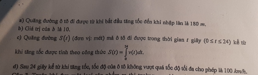 Quãng đường ô tô đi được từ khi bắt đầu tăng tốc đến khi nhập làn là 180 m. 
b) Giá trị của b là 10. 
c) Quãng đường S(t) (đơn vj: mét) mà ô tô đi được trong thời gian t giây (0≤ t≤ 24) kể từ 
khi tăng tốc được tính theo công thức S(t)=∈tlimits _0^(24)v(t)dt. 
d) Sau 24 giây kể từ khi tăng tốc, tốc độ của ô tô không vượt quá tốc độ tối đa cho phép là 100 km/h.