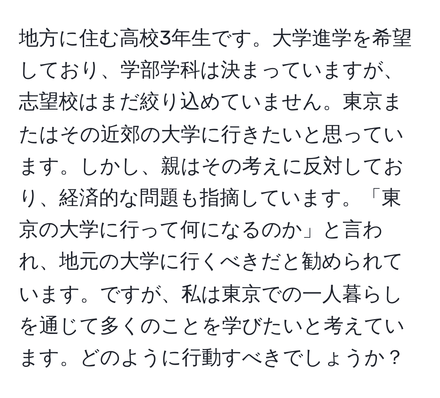 地方に住む高校3年生です。大学進学を希望しており、学部学科は決まっていますが、志望校はまだ絞り込めていません。東京またはその近郊の大学に行きたいと思っています。しかし、親はその考えに反対しており、経済的な問題も指摘しています。「東京の大学に行って何になるのか」と言われ、地元の大学に行くべきだと勧められています。ですが、私は東京での一人暮らしを通じて多くのことを学びたいと考えています。どのように行動すべきでしょうか？