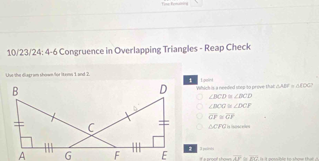 Time Remaining
10/23/24: 4-6 Congruence in Overlapping Triangles - Reap Check
Use the diagram shown for Items 1 and 2.
1 point
Which is a needed step to prove that △ ABF≌ △ EDG 7
∠ BCD≌ ∠ BCD
∠ BCG≌ ∠ DCF
overline GF≌ overline GF
is isosceles
△ CFG
3 points
If a proof shows overline AF≌ overline EG is it possible to show that ?