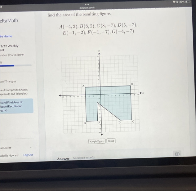 2 20% § 
.. 
dehamuth.com ü 
find the area of the resulting figure. 
eltaMath
A(-4,2), B(8,2), C(8,-7), D(5,-7),
E(-1,-2), F(-1,-7), G(-4,-7)
to Home 
1/22 Weekly 
ent 
mber 22 at 3:30 PM 
a of Triangles 
a of Composite Shapes 
pezoids and Triangles) 
t and Find Area of 
ygon (Rectilinear 
ngths) 
Graph Figure Ruesset 
alculator 
Labella Howard Log Out 
Answer Attempt 2 out of 2