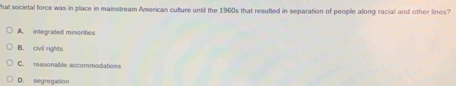 hat societal force was in place in mainstream American culture until the 1960s that resulted in separation of people along racial and other lines?
A. integrated minorities
B. civil rights
C. reasonable accommodations
D. segregation