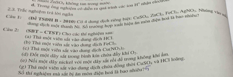 Muôi ∠ nSO_4 không tan trong nước.
d. Trong ổng nghiệm có diễn ra quá trình các ion H^+ nhận eiec tr o n
2.3. Trắc nghiệm trả lời ngắn
Câu 1: (Đề TSĐH B - 2010) Có 4 dung dịch riêng biệt: CuSO_4, ZnCl_2, FeCl_3, AgNO_3. Nhúng vào mà
dung dịch một thanh Ni. Số trường hợp xuất hiện ăn mòn điện hoá là bao nhiêu?
Câu 2: (SBT - CTST) Cho các thí nghiệm sau:
(a) Thả một viên sắt vào dung dịch HCl.
(b) Thả một viên sắt vào dung dịch FeCl_3. 
(c) Thả một viên sắt vào dung dịch Cu(NO_3)_2. 
(d) Đốt một dây sắt trong bình kín chứa đầy khí O_2. 
(e) Nối một dây nickel với một dây sắt rồi để trong không khí ẩm.
(g) Thả một viên sắt vào dung dịch chứa đồng thời CuSO₄ và HCl loãng.
Số thí nghiệm mà sắt bị ăn mòn diện hoá là bao nhiêu?