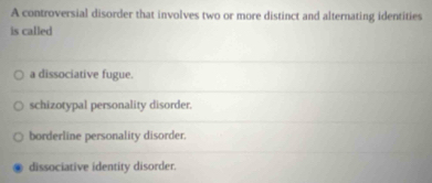 A controversial disorder that involves two or more distinct and alternating identities
is called
a dissociative fugue.
schizotypal personality disorder.
borderline personality disorder.
dissociative identity disorder.