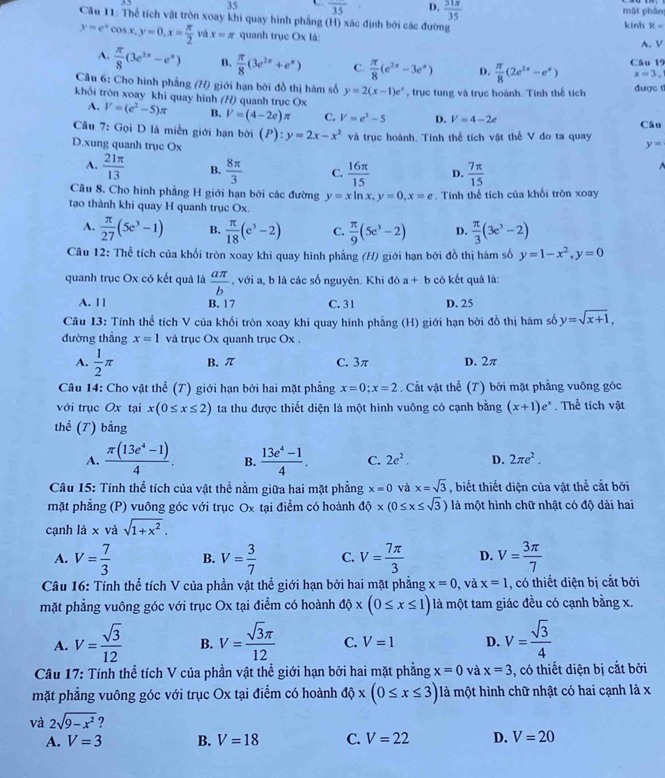 frac 35
D.  31π /35 
mặt phần
Câu 11: Thể tích vật tròn xoay khi quay hình phẳng (H) xác định bởi các đường kinh R=
y=e^xcos x,y=0,x= π /2  và x=π quanh trục Ox là:
A. V
A.  π /8 (3e^(2x)-e^x) B.  π /8 (3e^(2x)+e^x) C.  π /8 (e^(2π)-3e^(π)) D.  π /8 (2e^(2π)-e^(π)) Câu 19
x=3.
Câu 6: Cho hình phẳng (H) giới hạn bởi đồ thị hàm số y=2(x-1)e^x , trục tung và trục hoành. Tính thể tích được 1
khổi tròn xoay khi quay hình (H) quanh trục Ox
A. V=(e^2-5)π B. V=(4-2e)π C. V=e^2-5 D. V=4-2e
Câu
Câu 7: Gọi D là miền giới hạn bởi (P):y=2x-x^2 và trục hoành. Tính thể tích vật thể V đo ta quay
D.xung quanh trục Ox y=
A.  21π /13   8π /3 
B.
C.  16π /15  frac 7π (15)^(D.
Câu 8. Cho hình phẳng H giới hạn bởi các đường y=xln x,y=0,x=e. Tính thể tích của khối tròn xoay
tạo thành khi quay H quanh trục Ox.
A. frac π)27(5e^3-1) B.  π /18 (e^3-2) C.  π /9 (5e^3-2) D.  π /3 (3e^3-2)
Câu 12: Thể tích của khối tròn xoay khi quay hình phẳng (H) giới hạn bởi đồ thị hàm số y=1-x^2,y=0
quanh trục Ox có kết quả là  aπ /b  , với a, b là các số nguyên. Khi đó a+b có kết quả là:
A. 11 B. 17 C. 31 D. 25
Câu 13: Tính thể tích V của khối tròn xoay khi quay hình phẳng (H) giới hạn bởi đồ thị hàm số y=sqrt(x+1),
đường thẳng x=1 và trục Ox quanh trục Ox .
A.  1/2 π B. π C. 3π D. 2π
Câu 14: Cho vật thể (T) giới hạn bởi hai mặt phẳng x=0;x=2 Cất vật thể (T) bởi mặt phẳng vuông góc
với trục Ox tại x(0≤ x≤ 2) ta thu được thiết diện là một hình vuông có cạnh bằng (x+1)e^x. Thể tích vật
thể (T) bằng
A.  (π (13e^4-1))/4 . B.  (13e^4-1)/4 . C. 2e^2. D. 2π e^2.
Câu 15: Tính thể tích của vật thể nằm giữa hai mặt phẳng x=0 và x=sqrt(3) , biết thiết diện của vật thể cắt bởi
mặt phẳng (P) vuông góc với trục Ox tại điểm có hoành dhat 0* (0≤ x≤ sqrt(3)) là một hình chữ nhật có độ dài hai
cạnh là x và sqrt(1+x^2).
A. V= 7/3  V= 3/7  V= 7π /3  D. V= 3π /7 
B.
C.
Câu 16: Tính thể tích V của phần vật thể giới hạn bởi hai mặt phẳng x=0 , và x=1 , có thiết diện bị cắt bởi
mặt phẳng vuông góc với trục Ox tại điểm có hoành dhat ox(0≤ x≤ 1) là một tam giác đều có cạnh bằng x.
A. V= sqrt(3)/12  V= sqrt(3)π /12  C. V=1 D. V= sqrt(3)/4 
B.
Câu 17: Tính thể tích V của phần vật thể giới hạn bởi hai mặt phẳng x=0 và x=3 , có thiết diện bị cắt bởi
mặt phẳng vuông góc với trục Ox tại điểm có hoành dphi x(0≤ x≤ 3) là một hình chữ nhật có hai cạnh là x
và 2sqrt(9-x^2) ?
A. V=3 B. V=18 C. V=22 D. V=20