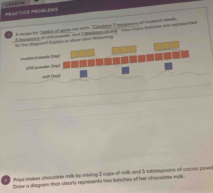 LESSON 
PRACTICE PROBLEMS 
A recipe for 1 batch of spice mix says, “Combine 3 teaspeons of mustard seeds, 
teaspoons of chili powder, and 1 teaspoon of sait." How many batches are represented 
your reasoning. 
_ 
_ 
_ 
2 Priya makes chocolate milk by mixing 2 cups of milk and 5 tablespoons of cocoa powo 
Draw a diagram that clearly represents two batches of her chocolate milk,