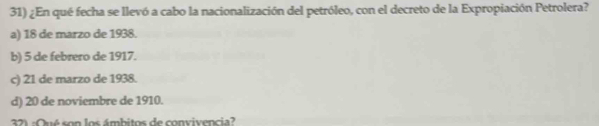 ¿En qué fecha se llevó a cabo la nacionalización del petróleo, con el decreto de la Expropiación Petrolera?
a) 18 de marzo de 1938.
b) 5 de febrero de 1917.
c) 21 de marzo de 1938.
d) 20 de noviembre de 1910.
32) :Qué son los ámbitos de convivencia?