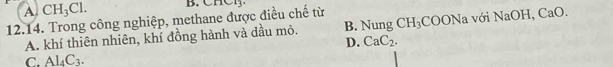 A CH_3Cl. B. CHCl3.
12.14. Trong công nghiệp, methane được điều chế từ CH_3COONa V 5iNaOH, CaO.
A. khí thiên nhiên, khí đồng hành và dầu mỏ. B. Nung
D. CaC_2.
C. Al_4C_3.