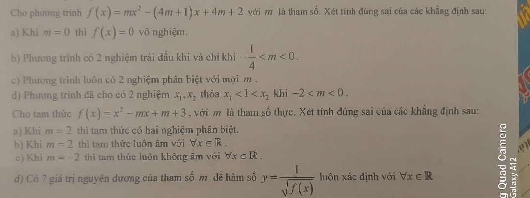 Cho phương trình f(x)=mx^2-(4m+1)x+4m+2 với m là tham số. Xét tính đúng sai của các khẳng định sau: 
a) Khi m=0 thì f(x)=0 vô nghiệm. 
b) Phương trình có 2 nghiệm trái dấu khi và chỉ khi - 1/4  . 
c) Phương trình luôn có 2 nghiệm phân biệt với mọi m. 
d) Phương trình đã cho có 2 nghiệm x_1, x_2 thỏa x_1<1<x_2 khi -2 . 
Cho tam thức f(x)=x^2-mx+m+3 , với m là tham số thực. Xét tính đúng sai của các khăng định sau: 
a) Khi m=2 thì tam thức có hai nghiệm phân biệt. 
b) Khi m=2 thì tam thức luôn âm với forall x∈ R. 
c) Khi m=-2 thì tam thức luôn không âm với forall x∈ R. 
d) Có 7 giá trị nguyên dương của tham số m đề hàm số y= 1/sqrt(f(x))  luôn xác định với forall x∈ R