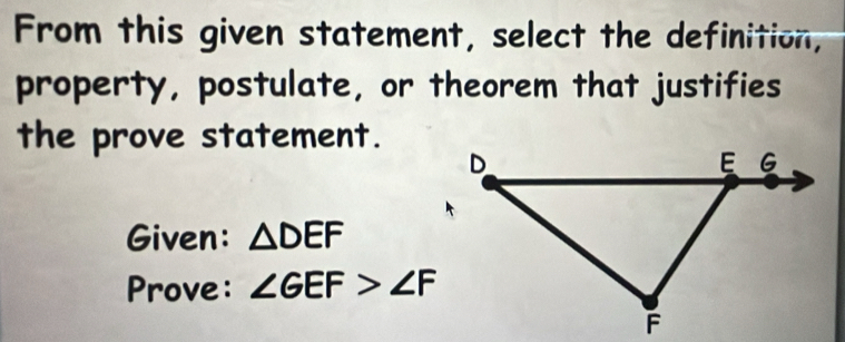 From this given statement, select the definition, 
property, postulate, or theorem that justifies 
the prove statement. 
Given: △ DEF
Prove: ∠ GEF>∠ F