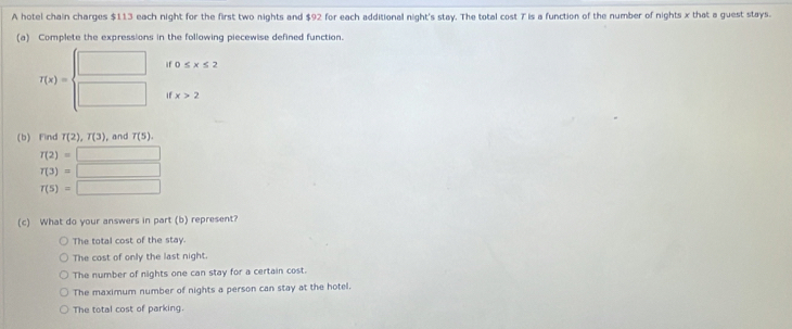 A hotel chain charges $113 each night for the first two nights and $92 for each additional night's stay. The total cost T is a function of the number of nights x that a guest stays.
(a) Complete the expressions in the following piecewise defined function.
if0≤ x≤ 2
T(x)=beginarrayl □  □ endarray. ifx>2
(b) Find T(2), T(3) ,and T(5).
T(2)=□
T(3)=□
T(5)=□
(c) What do your answers in part (b) represent?
The total cost of the stay.
The cost of only the last night.
The number of nights one can stay for a certain cost.
The maximum number of nights a person can stay at the hotel.
The total cost of parking.