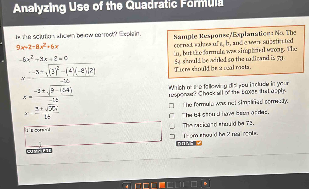 Analyzing Use of the Quadratic Formula
Is the solution shown below correct? Explain.
Sample Response/Explanation: No. The
9x+2=8x^2+6x
correct values of a, b, and c were substituted
-8x^2+3x+2=0 in, but the formula was simplified wrong. The
64 should be added so the radicand is 73.
There should be 2 real roots.
Which of the following did you include in your
response? Check all of the boxes that apply.
The formula was not simplified correctly.
x= 3± sqrt(55i)/16 
The 64 should have been added.
it is correct The radicand should be 73.
There should be 2 real roots.
DONE
COMPLETE