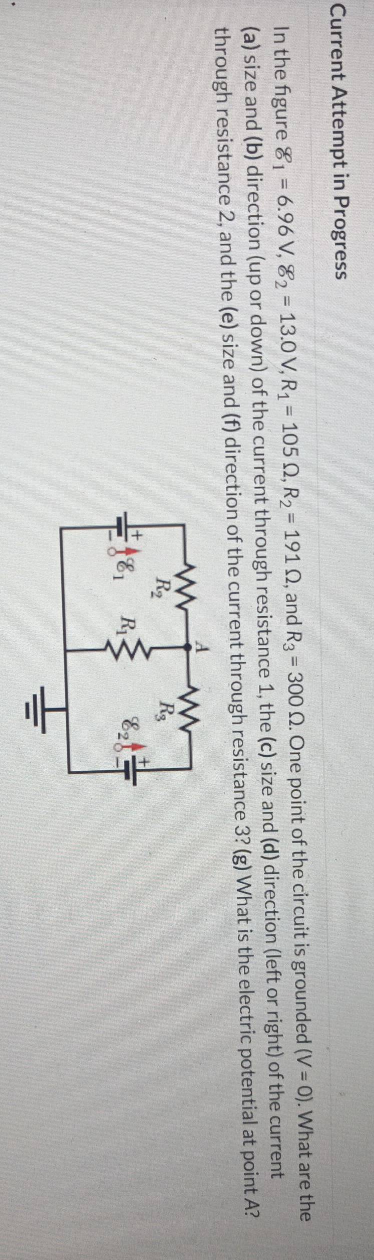 Current Attempt in Progress
In the figure g_1=6.96V,8_2=13.0V,R_1=105Omega ,R_2=191Omega , and R_3=300Omega. One point of the circuit is grounded (V=0). What are the
(a) size and (b) direction (up or down) of the current through resistance 1, the (c) size and (d) direction (left or right) of the current
through resistance 2, and the (e) size and (f) direction of the current through resistance 3? (g) What is the electric potential at point A?