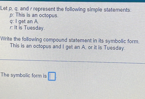 Let p, q, and rrepresent the following simple statements: 
p: This is an octopus.
q : I get an A. 
r It is Tuesday. 
Write the following compound statement in its symbolic form. 
This is an octopus and I get an A, or it is Tuesday. 
The symbolic form is □.