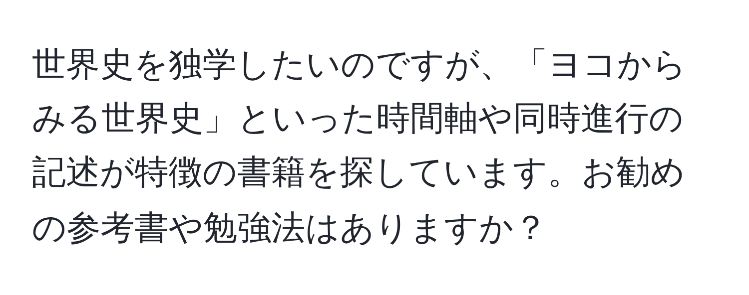 世界史を独学したいのですが、「ヨコからみる世界史」といった時間軸や同時進行の記述が特徴の書籍を探しています。お勧めの参考書や勉強法はありますか？