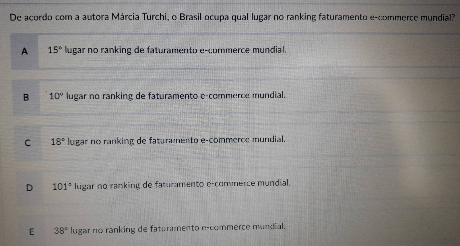 De acordo com a autora Márcia Turchi, o Brasil ocupa qual lugar no ranking faturamento e-commerce mundial?
A 15° lugar no ranking de faturamento e-commerce mundial.
B 10° lugar no ranking de faturamento e-commerce mundial.
C 18° lugar no ranking de faturamento e-commerce mundial.
D 101° lugar no ranking de faturamento e-commerce mundial.
E 38° lugar no ranking de faturamento e-commerce mundial.