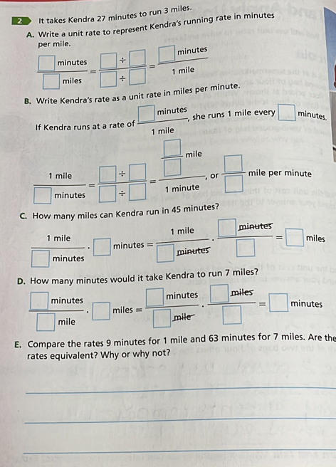 It takes Kendra 27 minutes to run 3 miles. 
A. Write a unit rate to represent Kendra's running rate in minutes
per mile.
 □ minutes/□ miles = (□ / □ )/□ / □  = □ minutes/1mile 
B. Write Kendra's rate as a unit rate in miles per minute. 
If Kendra runs at a rate of  □ minutes/1mile  , she runs 1 mile every □ minutes.
 1mile/□ minates = (□ / □ )/□ / □  =frac  □ /□  mile1minate , or  □ /□   mile per minute
C. How many miles can Kendra run in 45 minutes?
 1mile/□ minutes · □ minutes= 1mile/□ minutes ·  □ minutes/□  =□ miles
D. How many minutes would it take Kendra to run 7 miles?
 □ minutes/□ mile · □ miles= □ minutes/□ miler ·  □ miles/□  =□ inute
E. Compare the rates 9 minutes for 1 mile and 63 minutes for 7 miles. Are the 
rates equivalent? Why or why not? 
_ 
_ 
_