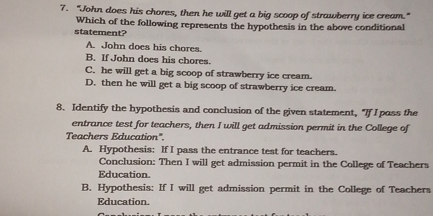 “John does his chores, then he will get a big scoop of strawberry ice cream.”
Which of the following represents the hypothesis in the above conditional
statement?
A. John does his chores.
B. If John does his chores.
C. he will get a big scoop of strawberry ice cream.
D. then he will get a big scoop of strawberry ice cream.
8. Identify the hypothesis and conclusion of the given statement, "If I pass the
entrance test for teachers, then I will get admission permit in the College of
Teachers Education".
A. Hypothesis: If I pass the entrance test for teachers.
Conclusion: Then I will get admission permit in the College of Teachers
Education.
B. Hypothesis: If I will get admission permit in the College of Teachers
Education.