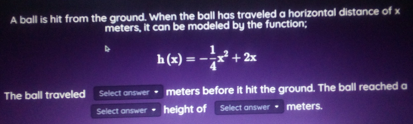 A ball is hit from the ground. When the ball has traveled a horizontal distance of x
meters, it can be modeled by the function;
h(x)=- 1/4 x^2+2x
The ball traveled Select answer meters before it hit the ground. The ball reached a 
Select answer height of Select answer meters.