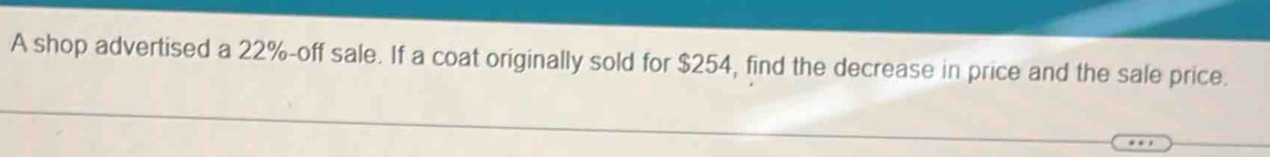 A shop advertised a 22% -off sale. If a coat originally sold for $254, find the decrease in price and the sale price.