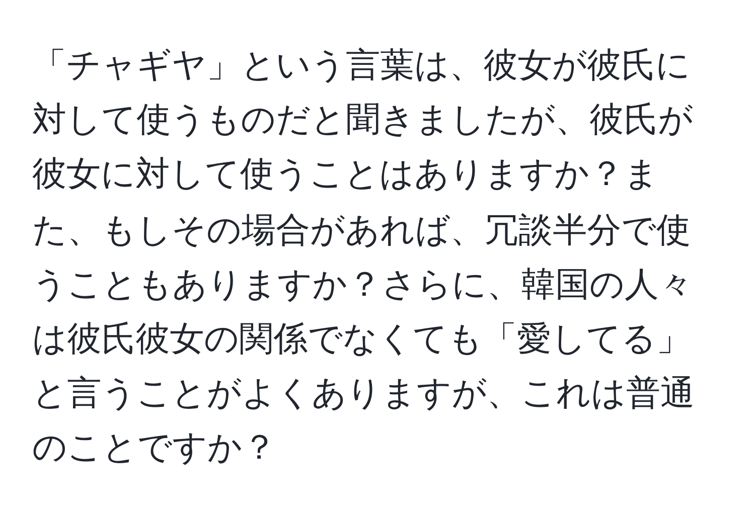 「チャギヤ」という言葉は、彼女が彼氏に対して使うものだと聞きましたが、彼氏が彼女に対して使うことはありますか？また、もしその場合があれば、冗談半分で使うこともありますか？さらに、韓国の人々は彼氏彼女の関係でなくても「愛してる」と言うことがよくありますが、これは普通のことですか？