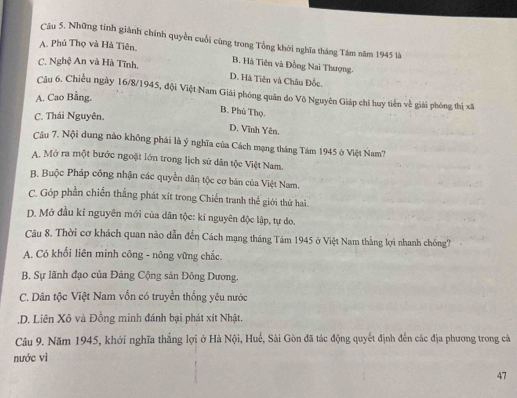 Những tinh giành chính quyền cuối cùng trong Tổng khởi nghĩa tháng Tâm năm 1945 là
A. Phú Thọ và Hà Tiên. B. Hà Tiên và Đồng Nai Thượng.
C. Nghệ An và Hà Tĩnh. D. Hà Tiên và Châu Đốc.
Câu 6. Chiều ngày 16/8 /1945, đội Việt Nam Giải phóng quân do Võ Nguyên Giáp chỉ huy tiến về giải phóng thị xã
A. Cao Bằng.
B. Phủ Thọ.
C. Thái Nguyên.
D. Vĩnh Yên.
Câu 7. Nội dung nào không phái là ý nghĩa của Cách mạng tháng Tám 1945 ở Việt Nam?
A. Mở ra một bước ngoặt lớn trong lịch sứ dân tộc Việt Nam.
B. Buộc Pháp công nhận các quyền dân tộc cơ bán của Việt Nam.
C. Góp phần chiến thắng phát xít trong Chiến tranh thế giới thứ hai.
D. Mở đầu kỉ nguyên mới của dân tộc: kỉ nguyên độc lập, tự do.
Câu 8. Thời cơ khách quan nào dẫn đến Cách mạng tháng Tám 1945 ở Việt Nam thắng lợi nhanh chống?
A. Có khối liên minh công - nông vững chắc.
B. Sự lãnh đạo của Đảng Cộng sản Đông Dương,
C. Dân tộc Việt Nam vốn có truyền thống yêu nước.D. Liên Xô và Đồng minh đánh bại phát xít Nhật.
Câu 9. Năm 1945, khởi nghĩa thắng lợi ở Hà Nội, Huế, Sài Gòn đã tác động quyết định đến các địa phương trong cả
nước vì
47