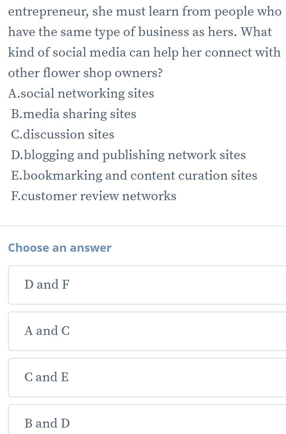 entrepreneur, she must learn from people who
have the same type of business as hers. What
kind of social media can help her connect with
other flower shop owners?
A.social networking sites
B.media sharing sites
C.discussion sites
D.blogging and publishing network sites
E.bookmarking and content curation sites
F.customer review networks
Choose an answer
D and F
A and C
C and E
B and D