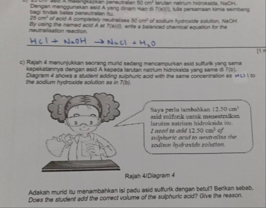 25 01r as6 A malengkapkan peneutralian 50cm^3 larutan natrium hidroksida, NaOH. 
Dengan menggunakan asid A yang dinam kan di 7(a)(1) , tullis persamaan kimia seimbang 
begi tindak balas peneutralan itu.
25cm^3 of acid A completely neutrailises 50cm^3 of sodium hydroxide solution, NaOH. 
By using the named acid A at 7(8)(7) , write a balanced chemical equation for the 
neutralisation reection. 
_ 
[1 n 
c) Rajah 4 menunjukkan seorang murid sedang mencampurkan asid sulfurik yang sama 
kepekatannya dengan asid A kepada larutan natrium hidroksida yang sama di 7(b). 
Diagram 4 shows a student adding sulphuric acid with the same concentration as HCI I to 
the sodium hydroxide solution as in 7(b). 
Saya perlu tambahkan 12.50cm^3
asid sulfurik untuk meneutralkan 
larutan natrium hidroksida itu. 
I need to add 12.50cm^3 of 
sulphuric acid to neutralise the 
sodium hydroxide solution. 
Rajah 4/Diagram 4 
Adakah murid itu menambahkan isi padu asid sulfurik dengan betul? Berikan sebab. 
Does the student add the correct volume of the sulphuric acid? Give the reason.