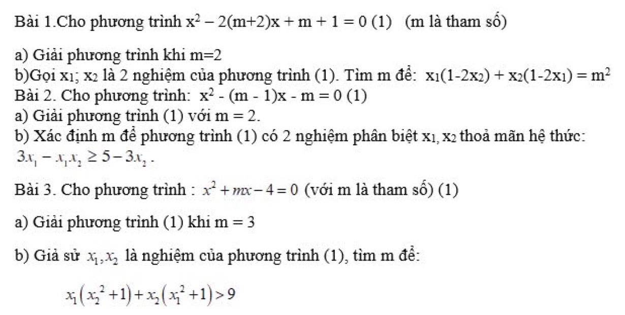 Bài 1.Cho phương trình x^2-2(m+2)x+m+1=0 (1) (m là tham số) 
a) Giải phương trình khi m=2
b)Gọi xı; x_2 là 2 nghiệm của phương trình (1). Tìm m để: x_1(1-2x_2)+x_2(1-2x_1)=m^2
Bài 2. Cho phương trình: x^2-(m-1)x-m=0 (1) 
a) Giải phương trình (1) với m=2. 
b) Xác định m để phương trình (1) có 2 nghiệm phân biệt x₁, x2 thoả mãn hệ thức:
3x_1-x_1x_2≥ 5-3x_2. 
Bài 3. Cho phương trình : x^2+mx-4=0 (với m là tham số) (1) 
a) Giải phương trình (1) khi m=3
b) Giả sử x_1, x_2 là nghiệm của phương trình (1), tìm m để:
x_1(x_2^(2+1)+x_2)(x_1^2+1)>9