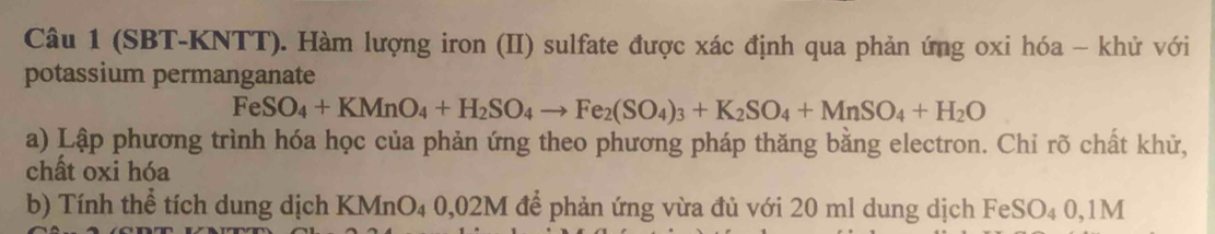 (SBT-KNTT). Hàm lượng iron (II) sulfate được xác định qua phản ứng oxi hóa - khử với 
potassium permanganate
FeSO_4+KMnO_4+H_2SO_4to Fe_2(SO_4)_3+K_2SO_4+MnSO_4+H_2O
a) Lập phương trình hóa học của phản ứng theo phương pháp thăng bằng electron. Chỉ rõ chất khử, 
chất oxi hóa 
b) Tính thể tích dung dịch KMnO₄ 0,02M để phản ứng vừa đủ với 20 ml dung dịch FeSO₄ 0,1M