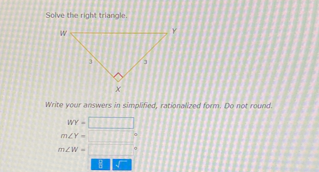 Solve the right triangle. 
Write your answers in simplified, rationalized form. Do not round.
WY= □
m∠ Y= □
m∠ W= =□°
 □ /□  