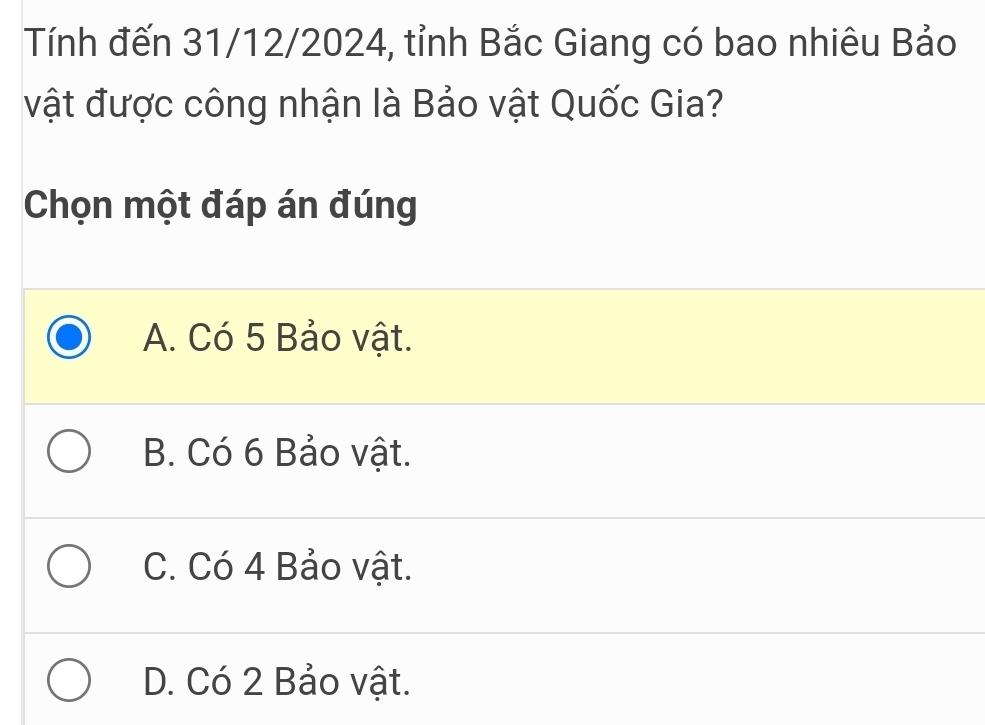 Tính đến 31/12/2024, tỉnh Bắc Giang có bao nhiêu Bảo
vật được công nhận là Bảo vật Quốc Gia?
Chọn một đáp án đúng
A. Có 5 Bảo vật.
B. Có 6 Bảo vật.
C. Có 4 Bảo vật.
D. Có 2 Bảo vật.