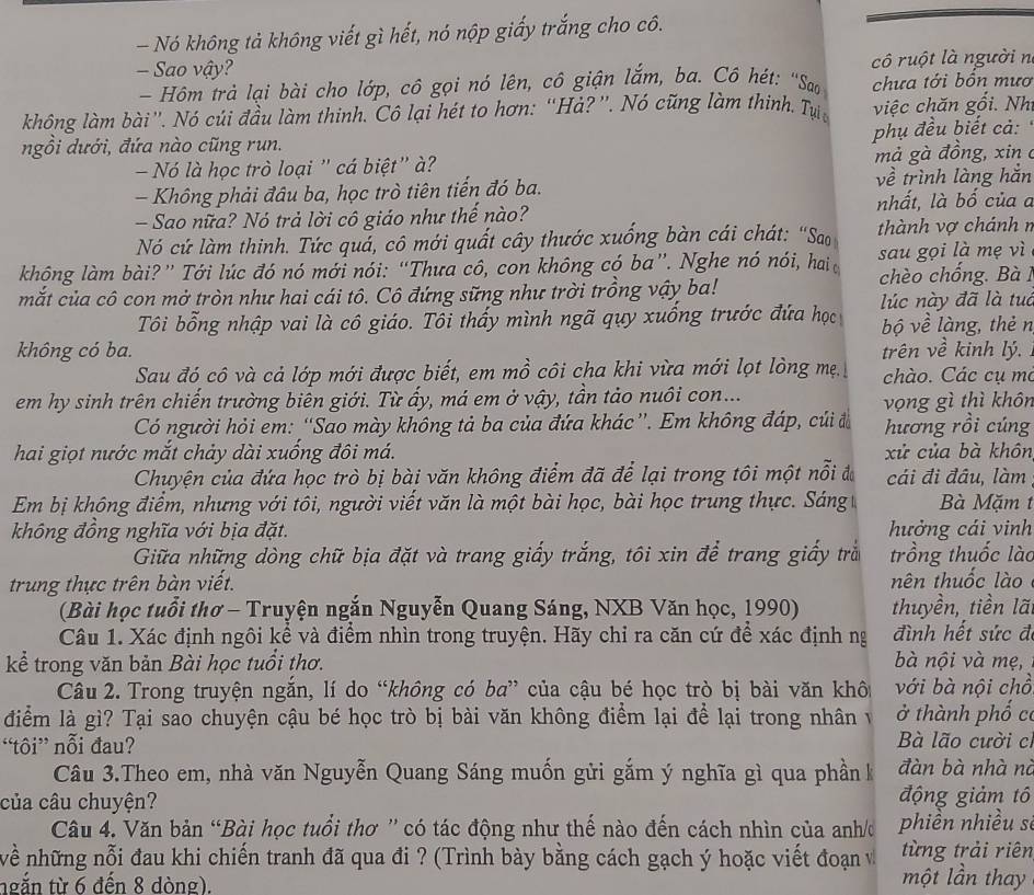 Nó không tả không viết gì hết, nó nộp giấy trắng cho cô.
- Sao vậy?  cô ruột là người n
- Hôm trả lại bài cho lớp, cô gọi nó lên, cô giận lắm, ba. Cô hét: ''Sao chưa tới bôn mưo
không làm bài'. Nó củi đầu làm thinh. Cô lại hét to hơn: “Hả? ”. Nó cũng làm thinh. Tựi  việc chăn gối. Nh
phụ đều biết cả:
ngồi dưới, đứa nào cũng run.
Nó là học trò loại ' cá biệt'' à? mả gà đồng, xin 
- Không phải đâu ba, học trò tiên tiến đó ba. về trình làng hắn
- Sao nữa? Nó trả lời cô giáo như thế nào? nhất, là bố của a
Nó cứ làm thinh. Tức quả, cô mới quất cây thước xuống bàn cái chát: “Sao thành vợ chánh n
không làm bài?” Tới lúc đó nó mới nói: “Thưa cô, con không có ba”. Nghe nó nói, hai sau gọi là mẹ vì
mắt của cô con mở tròn như hai cái tô. Cô đứng sững như trời trồng vậy ba! chèo chống. Bà 1
Tôi bổng nhập vai là cô giáo. Tôi thấy mình ngã quy xuống trước đứa học lúc này đã là tuc
bộ về làng, thẻ n
không có ba. trên về kinh lý.
Sau đó cô và cả lớp mới được biết, em mồ côi cha khi vừa mới lọt lòng mẹ chào. Các cụ mỏ
em hy sinh trên chiến trường biên giới. Từ ấy, má em ở vậy, tần tảo nuôi con...
vọng gì thì khôn
Có người hỏi em: “Sao mày không tả ba của đứa khác”. Em không đáp, củi đ hương rồi cúng
hai giọt nước mắt chảy dài xuống đôi má. xử của bà khôn
Chuyện của đứa học trò bị bài văn không điểm đã để lại trong tôi một nỗi đa cái đi đầu, làm
Em bị không điểm, nhưng với tôi, người viết văn là một bài học, bài học trung thực. Sáng Bà Mặm t
không đồng nghĩa với bịa đặt.   hưởng cái vinh
Giữa những dòng chữ bịa đặt và trang giấy trắng, tôi xin để trang giấy trắ trồng thuốc lào
trung thực trên bàn viết. nên thuốc lào
(Bài học tuổi thơ - Truyện ngắn Nguyễn Quang Sáng, NXB Văn học, 1990) thuyền, tiền lã
Câu 1. Xác định ngôi kể và điểm nhìn trong truyện. Hãy chỉ ra căn cứ để xác định ng đình hết sức đi
kể trong văn bản Bài học tuổi thơ. bà nội và mẹ,
Câu 2. Trong truyện ngắn, lí do “không có ba” của cậu bé học trò bị bài văn khôi với bà nội chồ
điểm là gì? Tại sao chuyện cậu bé học trò bị bài văn không điểm lại để lại trong nhân v ở thành phố c
“tôi” nỗi đau?
Bà lão cười cí
Câu 3.Theo em, nhà văn Nguyễn Quang Sáng muốn gửi gắm ý nghĩa gì qua phần k đàn bà nhà nà
của câu chuyện? động giảm tô
Câu 4. Văn bản “Bài học tuổi thơ ” có tác động như thế nào đến cách nhìn của anh/đ phiền nhiều sĩ
nề những nỗi đau khi chiến tranh đã qua đi ? (Trình bày bằng cách gạch ý hoặc viết đoạn v một lần thay từng trải riên
ngắn từ 6 đến 8 dòng).