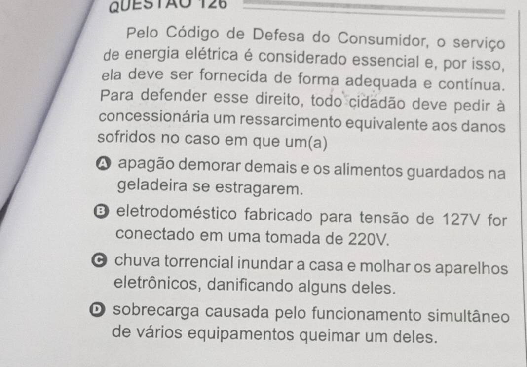 Pelo Código de Defesa do Consumidor, o serviço
de energia elétrica é considerado essencial e, por isso,
ela deve ser fornecida de forma adequada e contínua.
Para defender esse direito, todo cidadão deve pedir à
concessionária um ressarcimento equivalente aos danos
sofridos no caso em que um(a)
A apagão demorar demais e os alimentos guardados na
geladeira se estragarem.
O eletrodoméstico fabricado para tensão de 127V for
conectado em uma tomada de 220V.
chuva torrencial inundar a casa e molhar os aparelhos
eletrônicos, danificando alguns deles.
O sobrecarga causada pelo funcionamento simultâneo
de vários equipamentos queimar um deles.