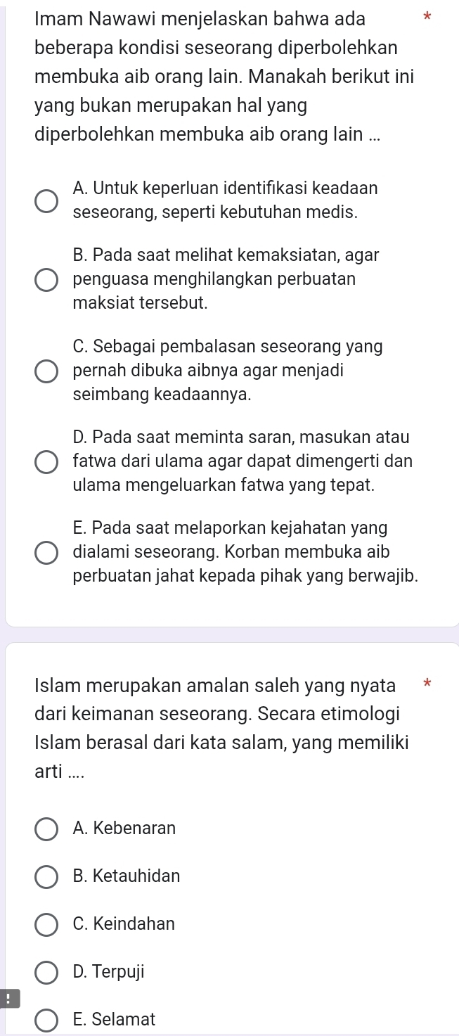 Imam Nawawi menjelaskan bahwa ada *
beberapa kondisi seseorang diperbolehkan
membuka aib orang lain. Manakah berikut ini
yang bukan merupakan hal yang
diperbolehkan membuka aib orang lain ...
A. Untuk keperluan identifıkasi keadaan
seseorang, seperti kebutuhan medis.
B. Pada saat melihat kemaksiatan, agar
penguasa menghilangkan perbuatan
maksiat tersebut.
C. Sebagai pembalasan seseorang yang
pernah dibuka aibnya agar menjadi
seimbang keadaannya.
D. Pada saat meminta saran, masukan atau
fatwa dari ulama agar dapat dimengerti dan
ulama mengeluarkan fatwa yang tepat.
E. Pada saat melaporkan kejahatan yang
dialami seseorang. Korban membuka aib
perbuatan jahat kepada pihak yang berwajib.
Islam merupakan amalan saleh yang nyata
dari keimanan seseorang. Secara etimologi
Islam berasal dari kata salam, yang memiliki
arti ....
A. Kebenaran
B. Ketauhidan
C. Keindahan
D. Terpuji
!
E. Selamat