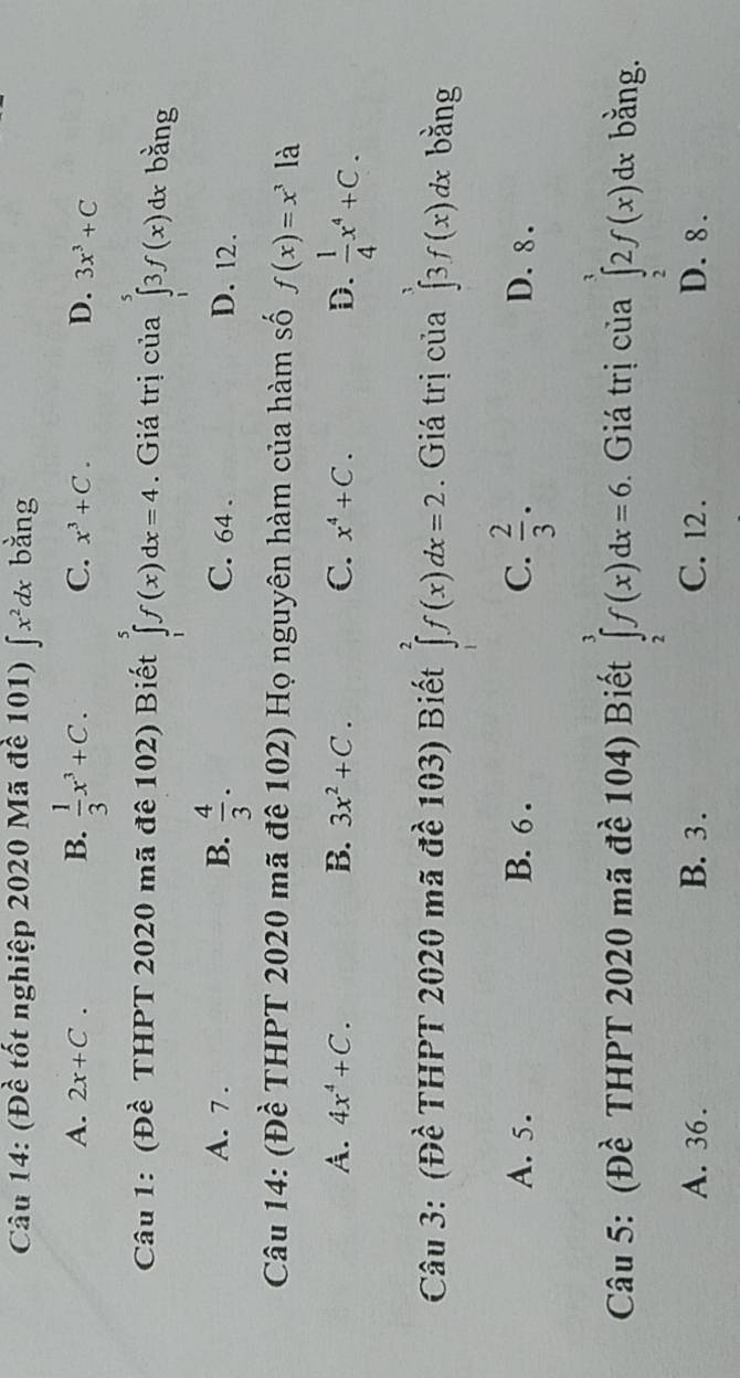 (Đề tốt nghiệp 2020 Mã đề 101) ∈t x^2dx. bằng
B.
A. 2x+C.  1/3 x^3+C. C. x^3+C. D. 3x^3+C
Câu 1: (Đề THPT 2020 mã đê 102) Biết ∈tlimits _1^(5f(x)dx=4. Giá trị của ∈tlimits _1^33f(x)dx bằng
A. 7. B. frac 4)3. C. 64. D. 12.
Câu 14: (Đề THPT 2020 mã đê 102) Họ nguyên hàm của hàm số f(x)=x^3 là
A. 4x^4+C. B. 3x^2+C. C. x^4+C. D.  1/4 x^4+C. 
Câu 3: (Đề THPT 2020 mã đề 103) Biết ∈tlimits _2^(2f(x)dx=2. Giá trị của ∈tlimits _0^3f(x)dx bǎng
A. 5. B. 6. C. frac 2)3. D. 8.
Câu 5: (Đề THPT 2020 mã đề 104) Biết ∈tlimits _2^3f(x)dx=6. . Giá trị của ∈tlimits _2^32f(x)dx bằng.
A. 36. B. 3. C. 12. D. 8.