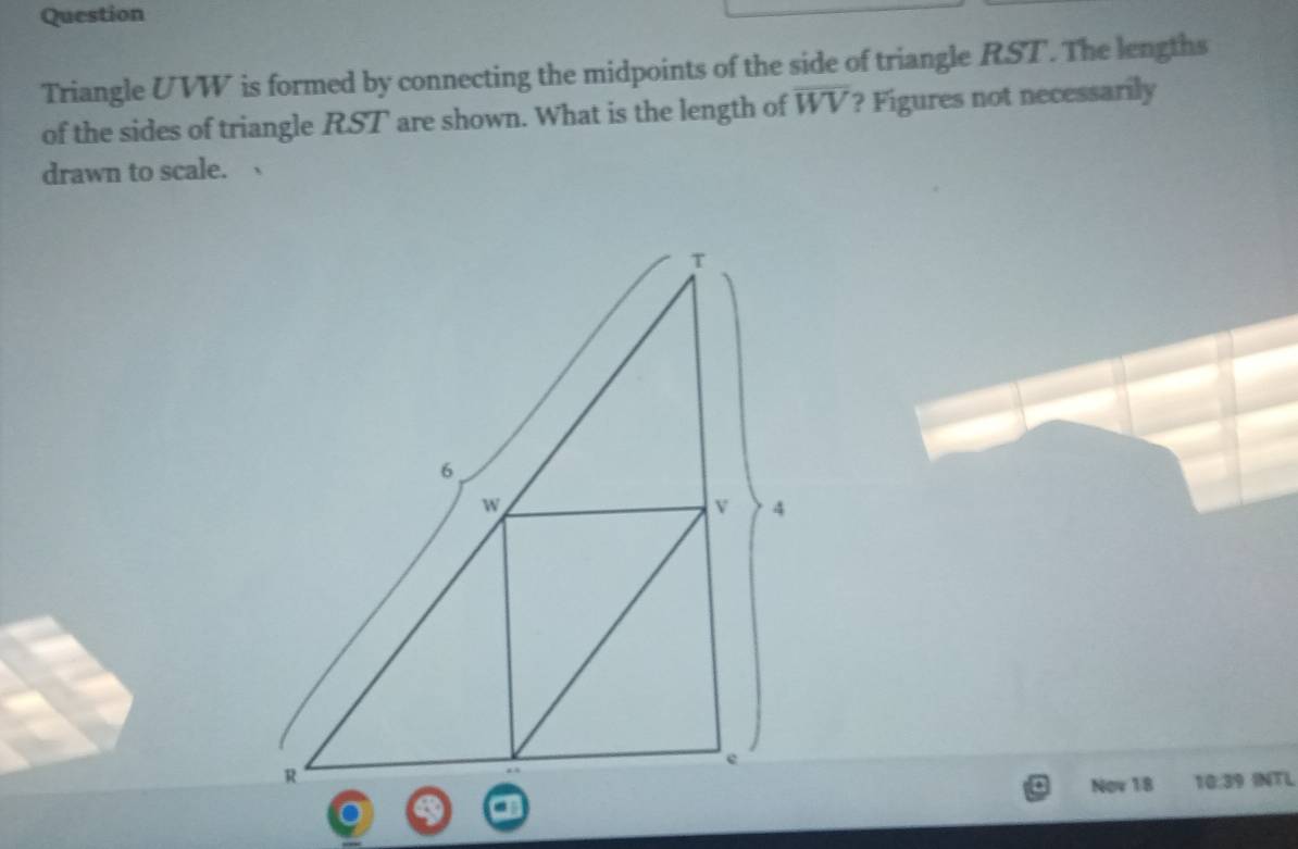 Question 
Triangle UVW is formed by connecting the midpoints of the side of triangle RST. The lengths 
of the sides of triangle RST are shown. What is the length of overline WV ? Figures not necessarily 
drawn to scale. 
INTL 
Nov 18 10:39