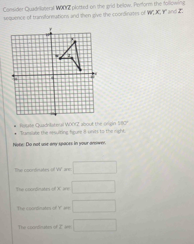 Consider Quadrilateral WXYZ plotted on the grid below. Perform the following
sequence of transformations and then give the coordinates of W; X; Y ’ and Z.
Rotate Quadrilateral WXYZ about the origin 180°
Translate the resulting figure 8 units to the right.
Note: Do not use any spaces in your answer.
The coordinates of W' are: □ 
The coordinates of X' are: □
The coordinates of Y ' are: □
The coordinates of Z' are; □