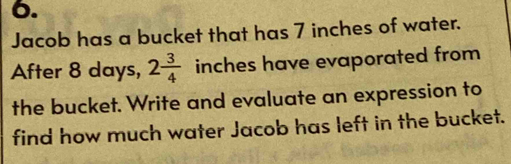 Jacob has a bucket that has 7 inches of water. 
After 8 days, 2 3/4  inches have evaporated from 
the bucket. Write and evaluate an expression to 
find how much water Jacob has left in the bucket.