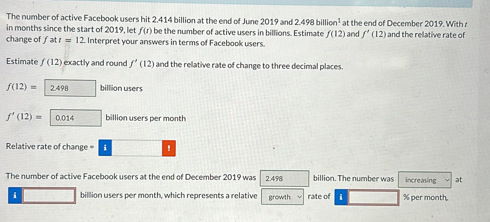 The number of active Facebook users hit 2.414 billion at the end of June 2019 and 2.498billion^1 at the end of December 2019. With t
in months since the start of 2019, let f(t) be the number of active users in billions. Estimate f(12) and f'(12) and the relative rate of 
change of fat t=12. Interpret your answers in terms of Facebook users. 
Estimate f(12) exactly and round f'(12) and the relative rate of change to three decimal places.
f(12)= 2.498 billion users
f'(12)= 0.014 billion users per month
Relative rate of change = i ! 
The number of active Facebook users at the end of December 2019 was 2.498 billion. The number was increasing at
i billion users per month, which represents a relative growth rate of i % per month.