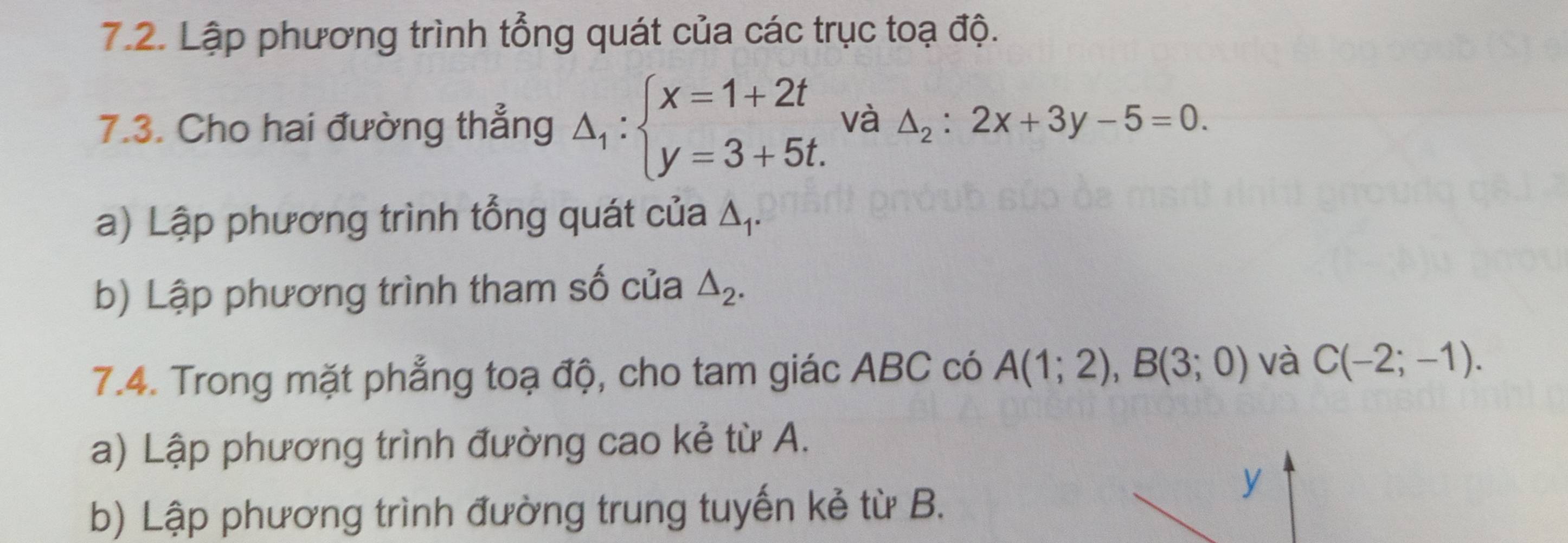 Lập phương trình tổng quát của các trục toạ độ. 
7.3. Cho hai đường thẳng △ _1:beginarrayl x=1+2t y=3+5t.endarray. và △ _2:2x+3y-5=0. 
a) Lập phương trình tổng quát của △ _1. 
b) Lập phương trình tham số của △ _2. 
7.4. Trong mặt phẳng toạ độ, cho tam giác ABC có A(1;2), B(3;0) và C(-2;-1). 
a) Lập phương trình đường cao kẻ từ A. 
b) Lập phương trình đường trung tuyến kẻ từ B.
y