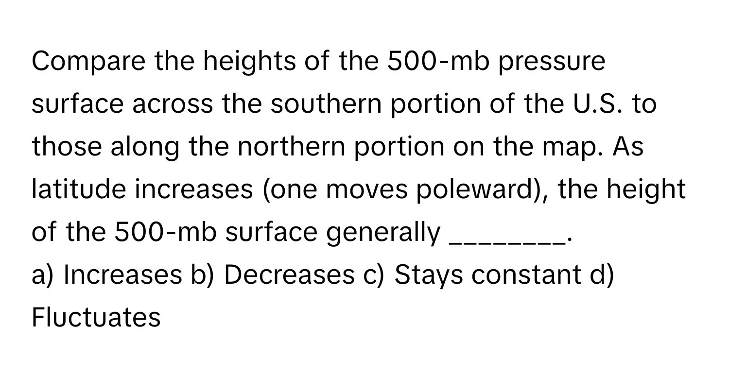 Compare the heights of the 500-mb pressure surface across the southern portion of the U.S. to those along the northern portion on the map. As latitude increases (one moves poleward), the height of the 500-mb surface generally ________.

a) Increases b) Decreases c) Stays constant d) Fluctuates