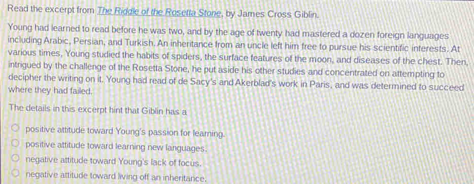 Read the excerpt from The Riddle of the Rosetta Stone, by James Cross Giblin.
Young had learned to read before he was two, and by the age of twenty had mastered a dozen foreign languages
including Arabic, Persian, and Turkish. An inheritance from an uncle left him free to pursue his scientific interests. At
various times, Young studied the habits of spiders, the surface features of the moon, and diseases of the chest. Then,
intrigued by the challenge of the Rosetta Stone, he put aside his other studies and concentrated on attempting to
decipher the writing on it. Young had read of de Sacy's and Akerblad's work in Paris, and was determined to succeed
where they had failed.
The details in this excerpt hint that Giblin has a
positive attitude toward Young's passion for learning.
positive attitude toward learning new languages.
negative attitude toward Young's lack of focus.
negative attitude toward living off an inheritance.